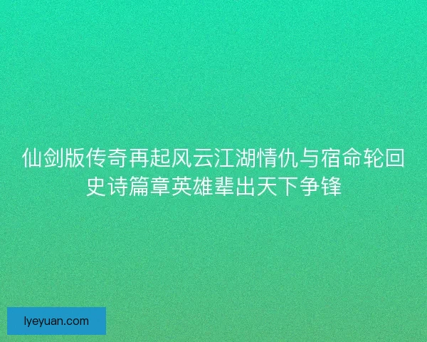 仙剑版传奇再起风云江湖情仇与宿命轮回史诗篇章英雄辈出天下争锋