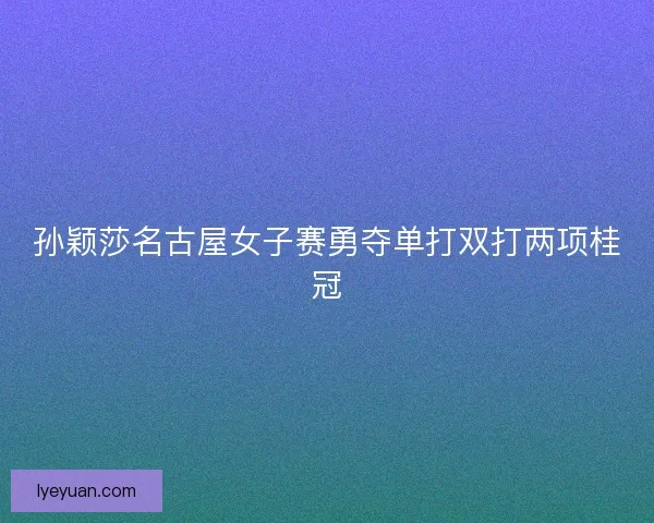 孙颖莎名古屋女子赛勇夺单打双打两项桂冠