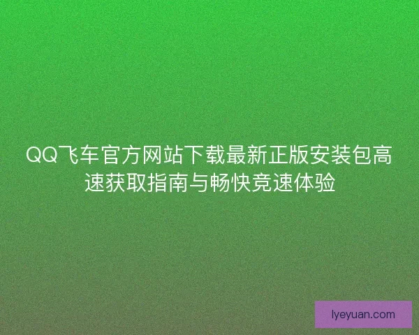 QQ飞车官方网站下载最新正版安装包高速获取指南与畅快竞速体验